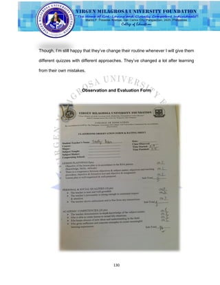 130
Though, I‟m still happy that they‟ve change their routine whenever I will give them
different quizzes with different approaches. They‟ve changed a lot after learning
from their own mistakes.
Observation and Evaluation Form
 