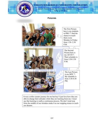 157
Pictorials
The First Picture
here is my students
in PRG 7. Had the
chance to teach
them every
Monday to Friday
from 1:30- 2:30
P.M.
The Second
Picture here is
my ACCO 7.
Their schedule is
from 2:30-3:30
P.M.
The Last Picture
is my MTC 7.
My schedule is
from 3:30-4:30
PM.
It was a roller coaster journey for me but hey! I just love how they are
able to change their attitudes while they are learning from me. I must
say that learning is really a continuous process. We don’t tend stop
from the middle of our mistakes make it as our stepping stones to catch
our dreams.
 