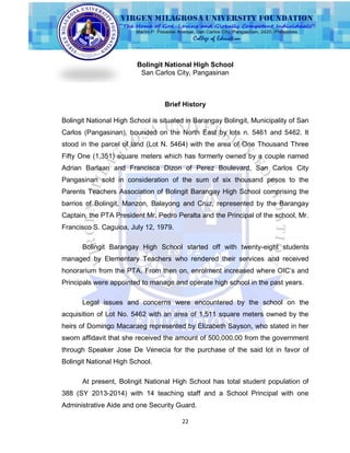 22
Bolingit National High School
San Carlos City, Pangasinan
Brief History
Bolingit National High School is situated in Barangay Bolingit, Municipality of San
Carlos (Pangasinan), bounded on the North East by lots n. 5461 and 5462. It
stood in the parcel of land (Lot N. 5464) with the area of One Thousand Three
Fifty One (1,351) square meters which has formerly owned by a couple named
Adrian Barlaan and Francisca Dizon of Perez Boulevard, San Carlos City
Pangasinan sold in consideration of the sum of six thousand pesos to the
Parents Teachers Association of Bolingit Barangay High School comprising the
barrios of Bolingit, Manzon, Balayong and Cruz, represented by the Barangay
Captain, the PTA President Mr. Pedro Peralta and the Principal of the school, Mr.
Francisco S. Caguioa, July 12, 1979.
Bolingit Barangay High School started off with twenty-eight students
managed by Elementary Teachers who rendered their services and received
honorarium from the PTA. From then on, enrolment increased where OIC‟s and
Principals were appointed to manage and operate high school in the past years.
Legal issues and concerns were encountered by the school on the
acquisition of Lot No. 5462 with an area of 1,511 square meters owned by the
heirs of Domingo Macaraeg represented by Elizabeth Sayson, who stated in her
sworn affidavit that she received the amount of 500,000.00 from the government
through Speaker Jose De Venecia for the purchase of the said lot in favor of
Bolingit National High School.
At present, Bolingit National High School has total student population of
388 (SY 2013-2014) with 14 teaching staff and a School Principal with one
Administrative Aide and one Security Guard.
 