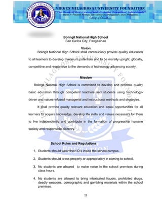 23
Bolingit National High School
San Carlos City, Pangasinan
Vision
Bolingit National High School shall continuously provide quality education
to all learners to develop maximum potentials and to be morally upright, globally,
competitive and responsive to the demands of technology advancing society.
Mission
Bolingit National High School is committed to develop and promote quality
basic education through competent teachers and students using technology-
driven and values-infused managerial and instructional methods and strategies.
It shall provide quality relevant education and equal opportunities for all
learners to acquire knowledge, develop life skills and values necessary for them
to live independently and contribute in the formation of progressive humane
society and responsible citizenry.
School Rules and Regulations
1. Students should wear their ID‟s inside the school campus.
2. Students should dress properly or appropriately in coming to school.
3. No students are allowed to make noise in the school premises during
class hours.
4. No students are allowed to bring intoxicated liquors, prohibited drugs,
deadly weapons, pornographic and gambling materials within the school
premises.
 