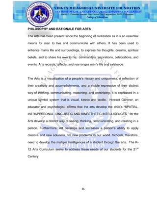 46
PHILOSOPHY AND RATIONALE FOR ARTS
The Arts has been present since the beginning of civilization as it is an essential
means for man to live and communicate with others. It has been used to
enhance man‟s life and surroundings, to express his thoughts, dreams, spiritual
beliefs, and to share his own to his community‟s aspirations, celebrations, and
events. Arts records, reflects, and rearranges man‟s life and existence.
The Arts is a visualization of a people‟s history and uniqueness, a reflection of
their creativity and accomplishments, and a visible expression of their distinct
way of thinking, communicating, reasoning, and worshiping. It is expressed in a
unique symbol system that is visual, kinetic and tactile. Howard Gardner, an
educator and psychologist, affirms that the arts develop the child‟s “SPATIAL,
INTRAPERSONAL, LINGUISTIC AND KINESTHETIC INTELLIGENCES,” for the
Arts develop a distinct way of seeing, thinking, communicating, and creating in a
person. Furthermore, Art develops and increases a person‟s ability to apply
creative and new solutions, for new problems in our world. Schools, therefore,
need to develop the multiple intelligences of a student through the arts. The K-
12 Arts Curriculum seeks to address these needs of our students for the 21st
Century.
 