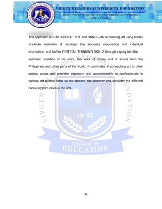 48
The approach is CHILD-CENTERED and HANDS-ON in creating art using locally
available materials. It develops the student‟s imagination and individual
expression, and his/her CRITICAL THINKING SKILLS through inquiry into the
aesthetic qualities of his work, the work of others and of artists from the
Philippines and other parts of the world. It culminates in connecting art to other
subject areas and provides exposure and apprenticeship to professionals in
various art-related fields so the student can discover and consider the different
career opportunities in the arts.
 