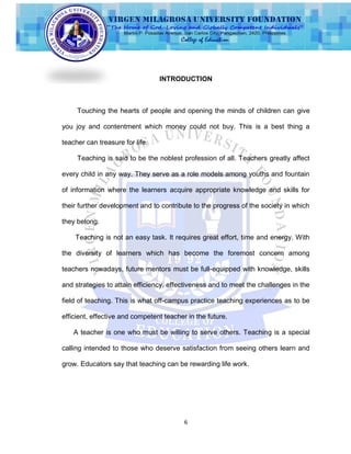 6
INTRODUCTION
Touching the hearts of people and opening the minds of children can give
you joy and contentment which money could not buy. This is a best thing a
teacher can treasure for life.
Teaching is said to be the noblest profession of all. Teachers greatly affect
every child in any way. They serve as a role models among youths and fountain
of information where the learners acquire appropriate knowledge and skills for
their further development and to contribute to the progress of the society in which
they belong.
Teaching is not an easy task. It requires great effort, time and energy. With
the diversity of learners which has become the foremost concern among
teachers nowadays, future mentors must be full-equipped with knowledge, skills
and strategies to attain efficiency, effectiveness and to meet the challenges in the
field of teaching. This is what off-campus practice teaching experiences as to be
efficient, effective and competent teacher in the future.
A teacher is one who must be willing to serve others. Teaching is a special
calling intended to those who deserve satisfaction from seeing others learn and
grow. Educators say that teaching can be rewarding life work.
 