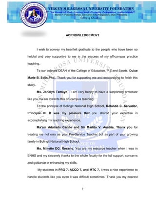 7
ACKNOWLEDGEMENT
I wish to convey my heartfelt gratitude to the people who have been so
helpful and very supportive to me in the success of my off-campus practice
teaching.
To our beloved DEAN of the College of Education, P.E and Sports, Dulce
Marie B. Solis,Phd., Thank you for supporting me and encouraging to finish this
study.
Ms. Jonalyn Tamayo , I am very happy to have a supporting professor
like you ma‟am towards this off-campus teaching.
To the principal of Bolingit National High School, Rolando C. Salvador,
Principal III, It was my pleasure that you shared your expertise in
accomplishing my teaching experience.
Ma’am Adailada Cariño and Sir Marlito V. Austria, Thank you for
treating me not only as your Pre-Service Teacher but as part of your growing
family in Bolingit National High School.
Ms. Minette DG. Rosario, You are my resource teacher when I was in
BNHS and my sincerely thanks to the whole faculty for the full support, concerns
and guidance in enhancing my skills.
My students in PRG 7, ACCO 7, and MTC 7, It was a nice experience to
handle students like you even it was difficult sometimes. Thank you my dearest
 