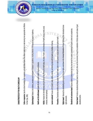 75
CHARACTERISTICSOFTHEHEALTHCURRICULUM
Culture-responsive:Usestheculturalknowledge,priorexperiences,andperformancestylesofthediversestudentbodytomakelearningmoreappropriateandeffective
forthem(Gay,2000).
Epidemiological:Relatestotheincidence,prevalenceanddistributionofdiseasesinpopulations,includingdetectionofthesourcesandcausesofepidemics.
HealthandLifeskills-based:Applieslifeskillstospecifichealthchoicesandbehaviors.
Holistic:Analyzestheinterrelationshipamongthefactorsthatinfluencethehealthstatus,theareasofhealth,andthedimensionsofhealth(physical,mental,social,
emotional,moralandspiritual).
Learner-centered:Focusesonthestudent'sneeds,abilities,interests,andlearningstyleswiththeteacherasafacilitatoroflearning.
Preventive:Characterizessomethingthathelpspeopletakepositivehealthactioninordertopreventdiseasesandtoachieveoptimumhealth.
Rights-based:Advancestheunderstandingandrecognitionofhumanrights,aslaiddownintheUniversalDeclarationofHumanRightsandotherinternationalhuman
rightsinstruments.
Standardsandoutcomes-based:Requiresstudentstodemonstratethattheyhavelearnedtheacademicstandardssetonspecificcontentandcompetencies.
Values-based:Promotesaneducationalphilosophybasedonvaluingself,othersandtheenvironment,throughtheconsiderationofethicalvaluesasthebasesofgood
educationalpractice.
 