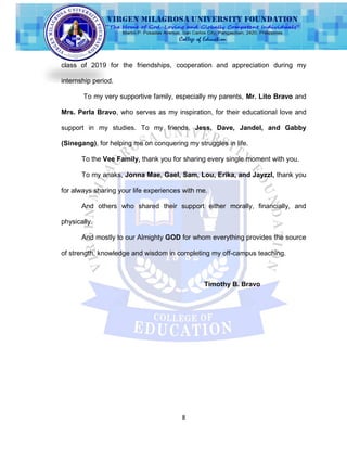 8
class of 2019 for the friendships, cooperation and appreciation during my
internship period.
To my very supportive family, especially my parents, Mr. Lito Bravo and
Mrs. Perla Bravo, who serves as my inspiration, for their educational love and
support in my studies. To my friends, Jess, Dave, Jandel, and Gabby
(Sinegang), for helping me on conquering my struggles in life.
To the Vee Family, thank you for sharing every single moment with you.
To my anaks, Jonna Mae, Gael, Sam, Lou, Erika, and Jayzzl, thank you
for always sharing your life experiences with me.
And others who shared their support either morally, financially, and
physically.
And mostly to our Almighty GOD for whom everything provides the source
of strength, knowledge and wisdom in completing my off-campus teaching.
Timothy B. Bravo
 
