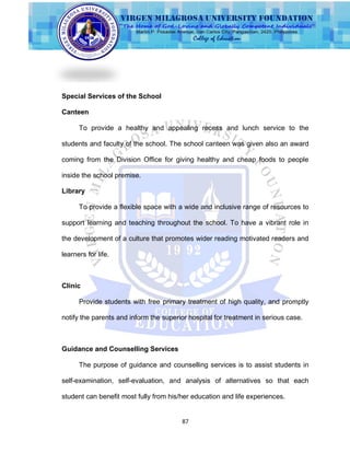 87
Special Services of the School
Canteen
To provide a healthy and appealing recess and lunch service to the
students and faculty of the school. The school canteen was given also an award
coming from the Division Office for giving healthy and cheap foods to people
inside the school premise.
Library
To provide a flexible space with a wide and inclusive range of resources to
support learning and teaching throughout the school. To have a vibrant role in
the development of a culture that promotes wider reading motivated readers and
learners for life.
Clinic
Provide students with free primary treatment of high quality, and promptly
notify the parents and inform the superior hospital for treatment in serious case.
Guidance and Counselling Services
The purpose of guidance and counselling services is to assist students in
self-examination, self-evaluation, and analysis of alternatives so that each
student can benefit most fully from his/her education and life experiences.
 
