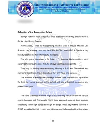 88
Reflection of the Cooperating School
Bolingit National High School is a wide school because they already have a
Senior High School Rooms.
At this place, I met my Cooperating Teacher who is Ma‟am Minette DG.
Rosario. Her advisory class are the PRG, ACCO 7 and MBC 9. She is a very
friendly teacher like her other faculty members.
The principal at this school is Sir Rolando C. Salvador. He is a down to earth
supervisor whenever we see him, he always wear his alluring smile.
They only do the flag ceremony every Monday at 7:30 a.m. The school also
maintains cleanliness. Inside the school they only have one canteen.
The teachers in Bolingit National High School uses biometrics to log-in from
the time they arrive and out in the school and also a logbook in case of any
power interruption.
The staffs of Bolingit National High School are very hands-on with the various
events because last Promenade Night, they assigned some of their students
specifically senior high school to design the stage. I must say that the students in
BNHS are skilled to their chosen specialization and I also noticed that the school
 