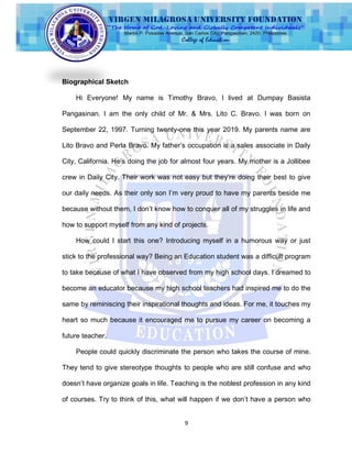 9
Biographical Sketch
Hi Everyone! My name is Timothy Bravo, I lived at Dumpay Basista
Pangasinan. I am the only child of Mr. & Mrs. Lito C. Bravo. I was born on
September 22, 1997. Turning twenty-one this year 2019. My parents name are
Lito Bravo and Perla Bravo. My father‟s occupation is a sales associate in Daily
City, California. He‟s doing the job for almost four years. My mother is a Jollibee
crew in Daily City. Their work was not easy but they‟re doing their best to give
our daily needs. As their only son I‟m very proud to have my parents beside me
because without them, I don‟t know how to conquer all of my struggles in life and
how to support myself from any kind of projects.
How could I start this one? Introducing myself in a humorous way or just
stick to the professional way? Being an Education student was a difficult program
to take because of what I have observed from my high school days. I dreamed to
become an educator because my high school teachers had inspired me to do the
same by reminiscing their inspirational thoughts and ideas. For me, it touches my
heart so much because it encouraged me to pursue my career on becoming a
future teacher.
People could quickly discriminate the person who takes the course of mine.
They tend to give stereotype thoughts to people who are still confuse and who
doesn‟t have organize goals in life. Teaching is the noblest profession in any kind
of courses. Try to think of this, what will happen if we don‟t have a person who
 
