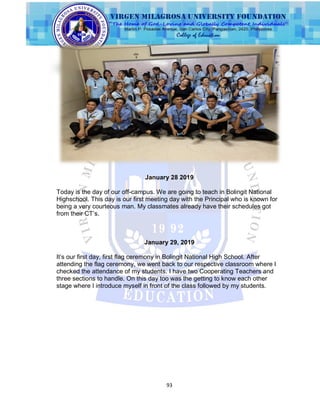 93
January 28 2019
Today is the day of our off-campus. We are going to teach in Bolingit National
Highschool. This day is our first meeting day with the Principal who is known for
being a very courteous man. My classmates already have their schedules got
from their CT‟s.
January 29, 2019
It‟s our first day, first flag ceremony in Bolingit National High School. After
attending the flag ceremony, we went back to our respective classroom where I
checked the attendance of my students. I have two Cooperating Teachers and
three sections to handle. On this day too was the getting to know each other
stage where I introduce myself in front of the class followed by my students.
 