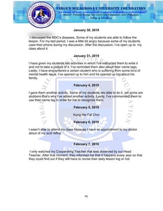 95
January 30, 2019
I discussed the NDC‟s diseases. Some of my students are able to follow the
lesson. For my last period, I was a little bit angry because some of my students
uses their phone during my discussion. After the discussion, I‟ve open up to my
class about it.
January 31, 2019
I have given my students two activities in which I‟ve instructed them to write it
and not to take a picture of it. I‟ve reminded them also about their name tags.
Lastly, I have encountered a certain student who is suffering from some kind of
mental health issue. I‟ve opened up to him and he opened up too about his
family.
February 4, 2019
I gave them another activity. Some of my students are able to do it, yet some are
stubborn that‟s why I‟ve added another activity. Lastly, I‟ve commanded them to
use their name tag in order for me to recognize them.
February 5, 2019
Kung Hei Fat Choi
February 6, 2019
I wasn‟t able to attend my class because I have an appointment to my doctor
about of my acid reflux.
February 7, 2019
I only watched my Cooperating Teacher that was observed by our Head
Teacher. After that moment, they informed me that it happens every year so that
they could find out if they still have to revise their daily lesson log or not.
 