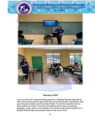 96
February 8, 2019
It was my first time to attend the flag ceremony in Bolingit National High School
with a short announcement about with their upcoming activities. Specifically, their
upcoming Dance Demo and Foundation Week. I‟ve met the students from my
three sections in Grade 7 and they had really found fun from my teaching
strategies. Lastly, some of my students in St. Dominic High School visited me in
Bolingit National High just because they‟ve miss me so much.
 