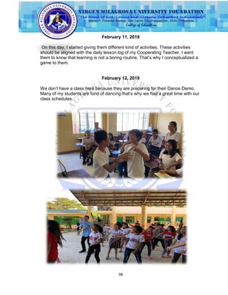 98
February 11, 2019
On this day, I started giving them different kind of activities. These activities
should be aligned with the daily lesson log of my Cooperating Teacher. I want
them to know that learning is not a boring routine. That‟s why I conceptualized a
game to them.
February 12, 2019
We don‟t have a class here because they are preparing for their Dance Demo.
Many of my students are fond of dancing that‟s why we had a great time with our
class schedules.
 