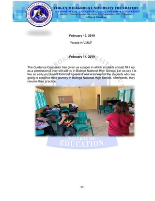 99
February 13, 2019
Parade in VMUF
February 14, 2019
The Guidance Counselor has given us a paper in which students should fill it up
as a permission if they will still go in Bolingit National High School. Let us say it is
like an early enrolment form but I guess it was a survey for the students who are
going to continue their journey in Bolingit National High School. Afterwards, they
resume their practice.
 