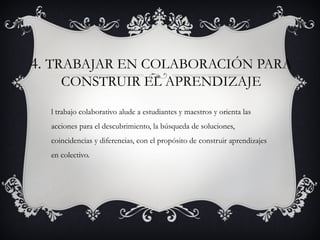 4. TRABAJAR EN COLABORACIÓN PARA
     CONSTRUIR EL APRENDIZAJE

  l trabajo colaborativo alude a estudiantes y maestros y orienta las
  acciones para el descubrimiento, la búsqueda de soluciones,
  coincidencias y diferencias, con el propósito de construir aprendizajes
  en colectivo.
 