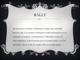 RALLY


ara fomentar el trabajo colaborativo, realice una actividad
llamada rally. Los alumnos trabajaron colaborativamente en un
ambiente de respeto y participación. Utilizando el tema de
clase trabajaron colectivamente para encontrar pistas y ser los
ganadores. Sin la ayuda de equipo ellos no podían ganar.
 