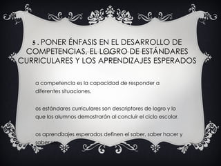 5 . PONER ÉNFASIS EN EL DESARROLLO DE
 COMPETENCIAS, EL LOGRO DE ESTÁNDARES
CURRICULARES Y LOS APRENDIZAJES ESPERADOS

    a competencia es la capacidad de responder a
    diferentes situaciones.


    os estándares curriculares son descriptores de logro y lo
    que los alumnos demostrarán al concluir el ciclo escolar.


    os aprendizajes esperados definen el saber, saber hacer y
    saber ser.
 