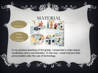 MATERIAL
    Video
  transport


    Video
    airport
  vocabulary



In my practice teaching of 3rd grade. I presented a video about
vocabulary and a conversation. In this way i could improve their
pronunciation also the use of technology.
 