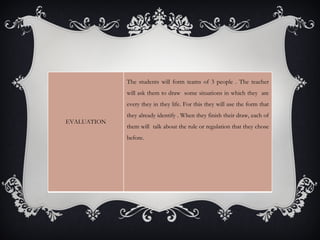 The students will form teams of 3 people . The teacher
             will ask them to draw some situations in which they are
             every they in they life. For this they will use the form that
             they already identify . When they finish their draw, each of
EVALUATION
             them will talk about the rule or regulation that they chose
             before.
 