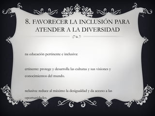 8. FAVORECER LA INCLUSIÓN PARA
       ATENDER A LA DIVERSIDAD


na educación pertinente e inclusiva:


ertinente: protege y desarrolla las culturas y sus visiones y
conocimientos del mundo.


nclusiva: reduce al máximo la desigualdad y da acceso a las
oportunidades.
 