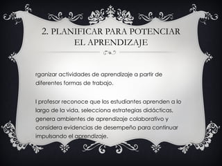 2. PLANIFICAR PARA POTENCIAR
              EL APRENDIZAJE


rganizar actividades de aprendizaje a partir de
diferentes formas de trabajo.


l profesor reconoce que los estudiantes aprenden a lo
largo de la vida, selecciona estrategias didácticas,
genera ambientes de aprendizaje colaborativo y
considera evidencias de desempeño para continuar
impulsando el aprendizaje.
 