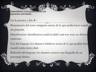Dependiendo a sus gustos planee las
siguientes actividades:


En la practica a 2do B :
Presentación del texto: imágenes acerca de lo que podía hacer cuando
era pequeña.
Identificación: identificaron could/couldn’t and was were en diferentes
oraciones.
Uso del lenguaje: los alumnos hablaron acerca de lo que podían hacer
cuando tenia cierta edad.
Reflexión del lenguaje: los alumnos crearon una biografía de un
personaje ficticio.
 