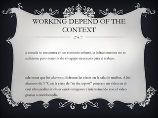 WORKING DEPEND OF THE
           CONTEXT


a escuela se encuentra en un contexto urbano, la infraestructura no es
suficiente pero tienen todo el equipo necesario para el trabajo.




ude notar que los alumnos disfrutan las clases en la sala de medios. A los
alumnos de 3 °C en la clase de “in the arport” proyecte un video en el
cual ellos podían ir observando imágenes e interactuando con el video
gracias a enciclomedia.
 