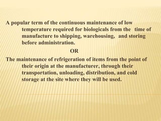A popular term of the continuous maintenance of low
temperature required for biologicals from the time of
manufacture to shipping, warehousing, and storing
before administration.
OR
The maintenance of refrigeration of items from the point of
their origin at the manufacturer, through their
transportation, unloading, distribution, and cold
storage at the site where they will be used.
 