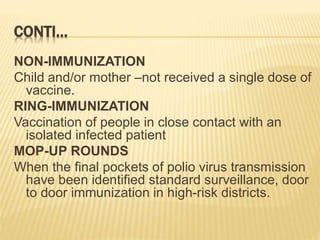 CONTI…
NON-IMMUNIZATION
Child and/or mother –not received a single dose of
vaccine.
RING-IMMUNIZATION
Vaccination of people in close contact with an
isolated infected patient
MOP-UP ROUNDS
When the final pockets of polio virus transmission
have been identified standard surveillance, door
to door immunization in high-risk districts.
 