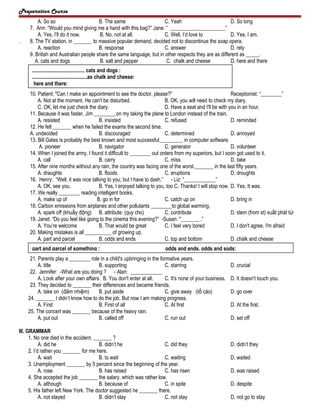 Preparation Course

.

A. So so
B. The same
C. Yeah
D. So long
7. Ann: “Would you mind giving me a hand with this bag?” Jane: “ _____________________”
A. Yes, I’ll do it now.
B. No, not at all.
C. Well, I’d love to
D. Yes, I am.
8. The TV station, in _______ to massive popular demand, decided not to discontinue the soap opera.
A. reaction
B. response
C. answer
D. rely
9. British and Australian people share the same language, but in other respects they are as different as _____.
A. cats and dogs
B. salt and pepper
C. chalk and cheese
D. here and there
........................................ cats and dogs :
..........................................as chalk and cheese:
here and there:
10. Patient: "Can I make an appointment to see the doctor, please?"
Receptionist: “________”
A. Not at the moment. He can't be disturbed.
B. OK, you will need to check my diary.
C. OK, let me just check the diary.
D. Have a seat and I'll be with you in an hour.
11. Because it was faster, Jim ________.on my taking the plane to London instead of the train.
A. resisted
B. insisted
C. refused
D. reminded
12. He felt _______ when he failed the exams the second time.
A. undecided
B. discouraged
C. determined
D. annoyed
13. Bill Gates is probably the best known and most successful_________ in computer software.
A. pioneer
B. navigator
C. generator
D. volunteer
14. When I joined the army, I found it difficult to ________ out orders from my superiors, but I soon got used to it.
A. call
B. carry
C. miss
D. take
15. After nine months without any rain, the country was facing one of the worst._______ in the last fifty years.
A. draughts
B. floods
C. eruptions
D. droughts
16. Henry: “Well, it was nice talking to you, but I have to dash.” - Liz: “____________”
A. OK, see you.
B. Yes, I enjoyed talking to you, too C. Thanks! I will stop now. D. Yes, It was.
17. We really ________ reading intelligent books.
A. make up of
B. go in for
C. catch up on
D. bring in
18. Carbon emissions from airplanes and other pollutants ________to global warming.
A. spark off (khuấy động) B. attribute: (quy cho)
C. contribute
D. stem (from st) xuất phát từ
19. Janet: “Do you feel like going to the cinema this evening?” -Susan: "_______ .”
A. You’re welcome
B. That would be great
C. I feel very bored
D. I don't agree, I'm afraid
20. Making mistakes is all __________ of growing up.
A. part and parcel
B. odds and ends
C. top and bottom
D. chalk and cheese
part and parcel of something :

odds and ends, odds and sods:

21. Parents play a ________ role in a child's upbringing in the formative years.
A. title
B. supporting
C. starring
22. Jennifer: -What are you doing ? - Alan: ____________
A. Look after your own affairs. B. You don't enter at all.
C. It's none of your business.
23. They decided to _______ their differences and became friends.
A. take on (đảm nhiệm)
B. put aside
C. give away (tố cáo)
24. _______ I didn’t know how to do the job. But now I am making progress.
A. First
B. First of all
C. At first
25. The concert was _______ because of the heavy rain.
A. put out
B. called off
C. run out
III. GRAMMAR
1. No one died in the accident, _______ ?
A. did he
B. didn’t he
C. did they
2. I’d rather you _______ for me here.
A. wait
B. to wait
C. waiting
3. Unemployment _______ by 5 percent since the beginning of the year.
A. rose
B. has raised
C. has risen
4. She accepted the job _______ the salary, which was rather low.
A. although
B. because of
C. in spite
5. His father left New York. The doctor suggested he _______ there.
A. not stayed
B. didn’t stay
C. not stay

D. crucial
D. It doesn't touch you.
D. go over
D. At the first.
D. set off

D. didn’t they
D. waited
D. was raised
D. despite
D. not go to stay

 