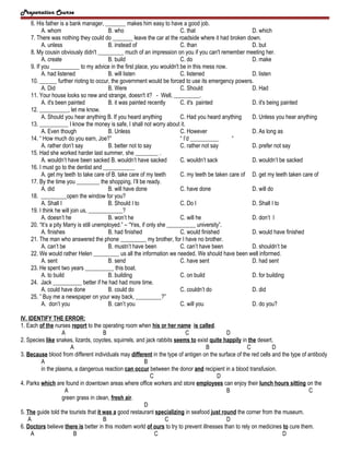 Preparation Course
6. His father is a bank manager, _______ makes him easy to have a good job.
A. whom
B. who
C. that
D. which
7. There was nothing they could do _______ leave the car at the roadside where it had broken down.
A. unless
B. instead of
C. than
D. but
8. My cousin obviously didn't _________ much of an impression on you if you can't remember meeting her.
A. create
B. build
C. do
D. make
9. If you __________ to my advice in the first place, you wouldn't be in this mess now.
A. had listened
B. will listen
C. listened
D. listen
10. ______ further rioting to occur, the government would be forced to use its emergency powers.
A. Did
B. Were
C. Should
D. Had
11. Your house looks so new and strange, doesn't it? - Well, _________.
A. it's been painted
B. it was painted recently
C. it's painted
D. it's being painted
12. __________, let me know.
A. Should you hear anything B. If you heard anything
C. Had you heard anything
D. Unless you hear anything
13. __________ I know the money is safe, I shall not worry about it.
A. Even though
B. Unless
C. However
D. As long as
14. “ How much do you earn, Joe?”
“ I’d __________
“
A. rather don’t say
B. better not to say
C. rather not say
D. prefer not say
15. Had she worked harder last summer, she ________ .
A. wouldn’t have been sacked B. wouldn’t have sacked
C. wouldn’t sack
D. wouldn’t be sacked
16. I must go to the dentist and ___________
A. get my teeth to take care of B. take care of my teeth
C. my teeth be taken care of D. get my teeth taken care of
17. By the time you ________ the shopping, I’ll be ready.
A. did
B. will have done
C. have done
D. will do
18. _________open the window for you?
A. Shall I
B. Should I to
C. Do I
D. Shall I to
19. I think he will join us, ____________?
A. doesn’t he
B. won’t he
C. will he
D. don’t I
20. “It’s a pity Marry is still unemployed.” – “Yes, if only she __________ university”.
A. finishes
B. had finished
C. would finished
D. would have finished
21. The man who answered the phone _________ my brother, for I have no brother.
A. can’t be
B. mustn’t have been
C. can’t have been
D. shouldn’t be
22. We would rather Helen _________ us all the information we needed. We should have been well informed.
A. sent
B. send
C. have sent
D. had sent
23. He spent two years __________ this boat.
A. to build
B. building
C. on build
D. for building
24. Jack __________ better if he had had more time.
A. could have done
B. could do
C. couldn’t do
D. did
25. ” Buy me a newspaper on your way back, _________?”
A. don’t you
B. can’t you
C. will you
D. do you?
IV. IDENTIFY THE ERROR:
1. Each of the nurses report to the operating room when his or her name is called.
A
B
C
D
2. Species like snakes, lizards, coyotes, squirrels, and jack rabbits seems to exist quite happily in the desert.
A
B
C
D
3. Because blood from different individuals may different in the type of antigen on the surface of the red cells and the type of antibody
A
B
in the plasma, a dangerous reaction can occur between the donor and recipient in a blood transfusion.
C
D
4. Parks which are found in downtown areas where office workers and store employees can enjoy their lunch hours sitting on the
A
B
C
green grass in clean, fresh air.
D
5. The guide told the tourists that it was a good restaurant specializing in seafood just round the corner from the museum.
A
B
C
D
6. Doctors believe there is better in this modern world of ours to try to prevent illnesses than to rely on medicines to cure them.
A
B
C
D

 