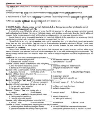 Preparation Course
7. By the turn of the century, most of the inventions that were to bring in all the comforts of modern living have already been
A
B
C
D
thought of.
8. Mercury and alcohol are widely used in thermometers because their volume increases uniform with temperature.
A B
C
D
9. The Commitments of Traders Report is released by the Commodity Futures Trading Commission on eleventh day of each month.
A
B
C
D
10. Mary and her sister just bought two new winters coats at the clearance sale.
A
B
C
D
V. READING: Read the following passage and mark the letter A, B, C, or D on your answer sheet to indicate the correct
answer to each of the questions from (1- 10).
If parents bring up a child with the sole aim of turning the child into a genius, they will cause a disaster. According to several
leading educational psychologists, this is one of the biggest mistakes which ambitious parents make. Generally, the child will be only
too aware of what his parents expect, and will fail. Unrealistic parental expectations can cause great damage to children.
However, if parents are not too unrealistic about what they expect their children to do, but are ambitious in a sensible way, the child
may succeed in doing very well – especially if the parents are very supportive of their child.
Michael Collins is very lucky. He is crazy about music, and his parents help him a lot by taking him to concerts and arranging
private piano and violin lessons for him. They even drive him 50 kilometers twice a week for violin lessons. Michael’s mother knows
very little about music, but his father plays the trumpet in a large orchestra. However, he never makes Michael enter music
competitions if he is unwilling.
Winston Smith, Michael’s friend, however, is not so lucky. Both his parents are successful musicians, and they set too high a
standard for Winston. They want their son to be as successful as they are and so they enter him for every piano competition held. They
are very unhappy when he doesn’t win. Winston is always afraid that he will disappoint his parents and now he always seems quiet and
unhappy.
Question 1: One of the serious mistakes parents can make is to _________.
A. push their child into trying too much
B. help their child to become a genius
C. make their child become a musician
D. neglect their child’s education
Question 2: Parents’ ambition for their children is not wrong if they __________.
A. force their children into achieving success
B. understand and help their children sensibly
C. themselves have been very successful
D. arrange private lessons for their children
Question 3: Who have criticized the methods of some ambitious parents?
A. Successful musicians
B. Unrealistic parents
C. Their children
D. Educational psychologists.
Question 4: Michael Collins is fortunate in that _____________.
A. his father is a musician
B. his parents are quite rich
C. his mother knows little about music
D. his parents help him in a sensible way
Question 5: The phrase “crazy about” in the passage most likely means “ _______”.
A. “surprised at”
B. “extremely interested in”
C. “completely unaware of”
D. “confused about”
Question 6: Winston’s parents push their son so much and he _________.
A. has won a lot of piano competition
B. can’t learn much music from them
C. has become a good musician
D. is afraid to disappoint them
Question 7: The word “They” in the passage refers to __________.
A. concerts
B. violin lessons
C. parents in general
D. Michael’s parents
Question 8: The word “unwilling” in the passage mostly means _________.
A. “getting ready to do something”
B. “eager to do something”
C. “not objecting to doing anything”
D. “not wanting to do something”
Question 9: All of the following people are musical EXCEPT ________.
A. Winston’s father
B. Winston’s mother
C. Michael’s father
D. Michael’s mother
Question 10: The two examples given in the passage illustrate the principle that __________.
A. successful parents always have intelligent children
B. successful parents often have unsuccessful children
C. parents should let the child develop in the way he wants
D. parents should spend more money on the child’s education

 