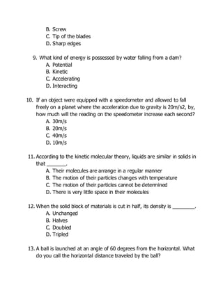 B. Screw
C. Tip of the blades
D. Sharp edges
9. What kind of energy is possessed by water falling from a dam?
A. Potential
B. Kinetic
C. Accelerating
D. Interacting
10. If an object were equipped with a speedometer and allowed to fall
freely on a planet where the acceleration due to gravity is 20m/s2, by,
how much will the reading on the speedometer increase each second?
A. 30m/s
B. 20m/s
C. 40m/s
D. 10m/s
11. According to the kinetic molecular theory, liquids are similar in solids in
that _______.
A. Their molecules are arrange in a regular manner
B. The motion of their particles changes with temperature
C. The motion of their particles cannot be determined
D. There is very little space in their molecules
12. When the solid block of materials is cut in half, its density is ________.
A. Unchanged
B. Halves
C. Doubled
D. Tripled
13. A ball is launched at an angle of 60 degrees from the horizontal. What
do you call the horizontal distance traveled by the ball?
 