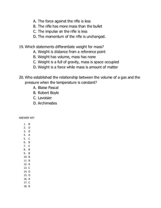 A. The force against the rifle is less
B. The rifle has more mass than the bullet
C. The impulse on the rifle is less
D. The momentum of the rifle is unchanged.
19. Which statements differentiate weight for mass?
A. Weight is distance from a reference point
B. Weight has volume, mass has none
C. Weight is a full of gravity, mass is space occupied
D. Weight is a force while mass is amount of matter
20. Who established the relationship between the volume of a gas and the
pressure when the temperature is constant?
A. Blaise Pascal
B. Robert Boyle
C. Lavoisier
D. Archimedes
ANSWER KEY
1. B
2. D
3. D
4. A
5. C
6. B
7. C
8. B
9. B
10. B
11. B
12. A
13. C
14. D
15. D
16. A
17. C
18. B
 