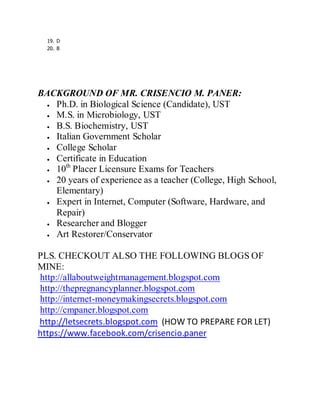 19. D
20. B
BACKGROUND OF MR. CRISENCIO M. PANER:
Ph.D. in Biological Science (Candidate), UST
M.S. in Microbiology, UST
B.S. Biochemistry, UST
Italian Government Scholar
College Scholar
Certificate in Education
10th
Placer Licensure Exams for Teachers
20 years of experience as a teacher (College, High School,
Elementary)
Expert in Internet, Computer (Software, Hardware, and
Repair)
Researcher and Blogger
Art Restorer/Conservator
PLS. CHECKOUT ALSO THE FOLLOWING BLOGS OF
MINE:
http://allaboutweightmanagement.blogspot.com
http://thepregnancyplanner.blogspot.com
http://internet-moneymakingsecrets.blogspot.com
http://cmpaner.blogspot.com
http://letsecrets.blogspot.com (HOW TO PREPARE FOR LET)
https://www.facebook.com/crisencio.paner
 