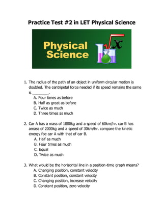Practice Test #2 in LET Physical Science
1. The radius of the path of an object in uniform circular motion is
doubled. The centripetal force needed if its speed remains the same
is ________.
A. Four times as before
B. Half as great as before
C. Twice as much
D. Three times as much
2. Car A has a mass of 1000kg and a speed of 60km/hr. car B has
amass of 2000kg and a speed of 30km/hr. compare the kinetic
energy foe car A with that of car B.
A. Half as much
B. Four times as much
C. Equal
D. Twice as much
3. What would be the horizontal line in a position-time graph means?
A. Changing position, constant velocity
B. Constant position, constant velocity
C. Changing position, increase velocity
D. Constant position, zero velocity
 