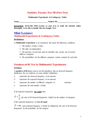 1
Statistics, Practice Test 5B (Part Two)
Multinomial Experiments & Contingency Tables
Name: ______________________________ Student ID: _______________________
Instructions: Read this Mini Lecture or your text, or study the tutorials online
thoroughly to be able to handle this last Sample Test.
Mini Lecture:
Multinomial Experiments & ContingencyTables
Definition:
A Multinomial Experiment is an experiment that meets the following conditions:
1. The number of trials is fixed.
2. The trials are independent.
3. All outcomes of each trial must be classified into exactly one of several
different categories.
4. The probabilities for the different categories remain constant for each trial.
Goodness-of-fit Test in Multinomial Experiments:
Definition
A goodness-of-fit test is used to test the hypothesis that an observed frequency
distribution fits (or conforms to) some claimed distribution.
0 represents the observed frequency of an outcome
E represents the expected frequency of an outcome
k represents the number of different categories or outcomes
n represents the total number of trials
If all expected frequencies are equal, then
n
E
k
 , the sum of all observed frequencies divided by the number of categories.
If the expected frequencies are not all equal:
E np , each expected frequency is found by multiplying the sum of all observed
frequencies by the probability for the category.
 