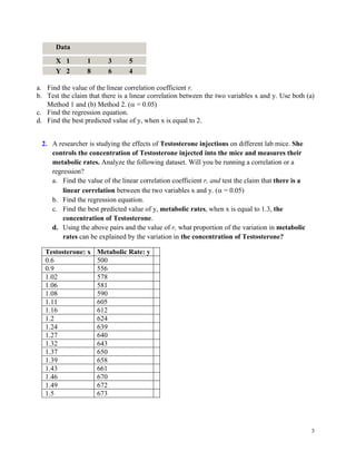 3
Data
X 1 1 3 5
Y 2 8 6 4
a. Find the value of the linear correlation coefficient r.
b. Test the claim that there is a linear correlation between the two variables x and y. Use both (a)
Method 1 and (b) Method 2. ( = 0.05)
c. Find the regression equation.
d. Find the best predicted value of y, when x is equal to 2.
2. A researcher is studying the effects of Testosterone injections on different lab mice. She
controls the concentration of Testosterone injected into the mice and measures their
metabolic rates. Analyze the following dataset. Will you be running a correlation or a
regression?
a. Find the value of the linear correlation coefficient r, and test the claim that there is a
linear correlation between the two variables x and y. ( = 0.05)
b. Find the regression equation.
c. Find the best predicted value of y, metabolic rates, when x is equal to 1.3, the
concentration of Testosterone.
d. Using the above pairs and the value of r, what proportion of the variation in metabolic
rates can be explained by the variation in the concentration of Testosterone?
Testosterone: x Metabolic Rate: y
0.6 500
0.9 556
1.02 578
1.06 581
1.08 590
1.11 605
1.16 612
1.2 624
1.24 639
1.27 640
1.32 643
1.37 650
1.39 658
1.43 661
1.46 670
1.49 672
1.5 673
 
