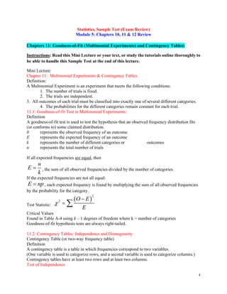 4
Statistics, Sample Test (Exam Review)
Module 5: Chapters 10, 11 & 12 Review
Chapters 11: Goodness-of-Fit (Multinomial Experiments) and Contingency Tables)
Instructions: Read this Mini Lecture or your text, or study the tutorials online thoroughly to
be able to handle this Sample Test at the end of this lecture.
Mini Lecture:
Chapter 11: Multinomial Experiments & Contingency Tables
Definition:
A Multinomial Experiment is an experiment that meets the following conditions:
1. The number of trials is fixed.
2. The trials are independent.
3. All outcomes of each trial must be classified into exactly one of several different categories.
4. The probabilities for the different categories remain constant for each trial.
11.1: Goodness-of-fit Test in Multinomial Experiments:
Definition
A goodness-of-fit test is used to test the hypothesis that an observed frequency distribution fits
(or conforms to) some claimed distribution.
0 represents the observed frequency of an outcome
E represents the expected frequency of an outcome
k represents the number of different categories or outcomes
n represents the total number of trials
If all expected frequencies are equal, then
n
E
k
= , the sum of all observed frequencies divided by the number of categories.
If the expected frequencies are not all equal:
E np
= , each expected frequency is found by multiplying the sum of all observed frequencies
by the probability for the category.
Test Statistic:
( )
2
2 O E
E

−
= 
Critical Values
Found in Table A-4 using k – 1 degrees of freedom where k = number of categories
Goodness-of-fit hypothesis tests are always right-tailed.
11.2: Contingency Tables: Independence and Homogeneity
Contingency Table (or two-way frequency table)
Definition
A contingency table is a table in which frequencies correspond to two variables.
(One variable is used to categorize rows, and a second variable is used to categorize columns.)
Contingency tables have at least two rows and at least two columns.
Test of Independence
 