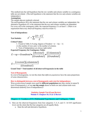 5
This method tests the null hypothesis that the row variable and column variable in a contingency
table are not related. (The null hypothesis is the statement that the row and column variables are
independent.)
Assumptions
The sample data are randomly selected.
The null hypothesis H0 is the statement that the row and column variables are independent; the
alternative hypothesis H1 is the statement that the row and column variables are dependent.
For every cell in the contingency table, the expected frequency E is at least 5. (There is no
requirement that every observed frequency must be at least 5.)
Test of Independence
Test Statistic:
( )
2
2 O E
E

−
= 
Critical Values
1. Found in Table A-4 using: degrees of freedom = (r – 1)(c – 1)
r is the number of rows and c is the number of columns
2. Tests of Independence are always right-tailed.
Expected Frequency for Contingency Tables
( )
( )
( )
( )
Rowtotal Columntotal
E np Grandtotal
Grandtotal Grandtotal
= = • •
( )( )
( )
rowtotal columntotal
E
Grandtotal
=
Grand Total = Total number of all observed frequencies in the table
Test of Homogeneity
In a test of homogeneity, we test the claim that different populations have the same proportions
of some characteristics.
How to distinguish between a test of homogeneity and a test for independence:
Were predetermined sample sizes used for different populations (are they similar in nature?)
(test of homogeneity,), or was one big sample drawn so both row and column totals were
determined randomly (test of independence)?
Statistics, Sample Test (Exam Review)
Module 5: Chapters 10, 11 & 12 Review
Chapters 11: Goodness-of-Fit (Multinomial Experiments) and Contingency Tables)
1. Here are the observed frequencies from four categories: 5, 6, 8, and 13. At 0.05 significance
level, test the claim that the four categories are all equally likely.
a. State the null and alternative hypothesis.
 