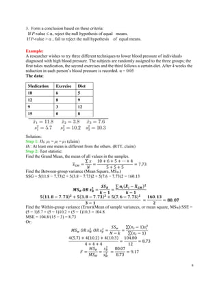 8
3. Form a conclusion based on these criteria:
If P-value  , reject the null hypothesis of equal means.
If P-value >  , fail to reject the null hypothesis of equal means.
Example:
A researcher wishes to try three different techniques to lower blood pressure of individuals
diagnosed with high blood pressure. The subjects are randomly assigned to the three groups; the
first takes medication, the second exercises and the third follows a certain diet. After 4 weeks the
reduction in each person’s blood pressure is recorded. α = 0.05
The data:
Medication Exercise Diet
10 6 5
12 8 9
9 3 12
15 0 8
Solution:
Step 1: H0: μ1 = μ2 = μ3 (claim)
H1: At least one mean is different from the others. (RTT, claim)
Step 2: Test statistic:
Find the Grand Mean, the mean of all values in the samples.
𝑥𝐺𝑀 =
∑ 𝑥
𝑁
=
10 + 6 + 5 + ⋯ + 4
5 + 5 + 5
= 7.73
Find the Between-group variance (Mean Square, MSB.)
SSG = 5(11.8 − 7.73)2 + 5(3.8 − 7.73)2 + 5(7.6 − 7.73)2 = 160.13
𝑴𝑺𝑩 𝑶𝑹 𝒔𝑩
𝟐
=
𝑺𝑺𝑩
𝒌 − 𝟏
=
∑ 𝒏𝒊(𝑿
̄ 𝒊 − 𝑿
̄ 𝑮𝑴)𝟐
𝒌 − 𝟏
𝟓(𝟏𝟏. 𝟖 − 𝟕. 𝟕𝟑)𝟐
+ 𝟓(𝟑. 𝟖 − 𝟕. 𝟕𝟑)𝟐
+ 𝟓(𝟕. 𝟔 − 𝟕. 𝟕𝟑)𝟐
𝟑 − 𝟏
=
𝟏𝟔𝟎. 𝟏𝟑
𝟐
= 𝟖𝟎. 𝟎𝟕
Find the Within-group variance (Error)(Mean of sample variances, or mean square, MSW) SSE =
(5 − 1)5.7 + (5 − 1)10.2 + (5 − 1)10.3 = 104.8
MSE = 104.8/(15 − 3) = 8.73
Or:
𝑀𝑆𝑤 𝑂𝑅 𝑠𝑊
2
𝑂𝑅 𝑠𝑝
2
=
𝑆𝑆𝑤
𝑁 − 𝑘
=
∑(𝑛𝑖 − 1)𝑠𝑖
2
∑(𝑛𝑖 − 1)
4(5.7) + 4(10.2) + 4(10.3)
4 + 4 + 4
=
104.80
12
= 8.73
𝐹 =
𝑀𝑆𝐵
𝑀𝑆𝑊
=
𝑠𝐵
2
𝑠𝑊
2 =
80.07
8.73
= 9.17
 