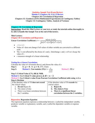 1
Statistics, Sample Test (Exam Review)
Module 5: Chapters 10, 11 & 12 Review
Chapters 10: Correlation & Regression
Chapters 11: Goodness-of-Fit (Multinomial Experiments) & Contingency Tables)
Chapter 12: Contingency Tables, Analysis of Variance
Chapters 10: Correlation & Regression
Instructions: Read this Mini Lecture or your text, or study the tutorials online thoroughly to
be able to handle this Sample Test at the end of this lecture.
Mini Lecture:
Chapter 10: Correlation and Regression
Linear Correlation Coefficient: 𝒓 =
𝒏(∑𝒙𝒚)−∑ 𝒙•∑ 𝒚
√[𝒏(∑ 𝒙
𝟐
)−(∑𝒙)𝟐][𝒏(∑ 𝒚
𝟐
)−(∑ 𝒚)𝟐]
• –1  r  1
• Value of r does not change if all values of either variable are converted to a different
scale.
• The r is not affected by the choice of x and y. Interchange x and y will not change the
value of r.
• r measures strength of a linear relationship.
Testing for a Linear Correlation:
Calculate the value of r (Formula above), and choose the value of α
Step 1: H0: 𝛒 = 𝟎, H1: 𝛒 ≠ 𝟎, 2TT, Claim
Step 2: Method 1: Test statistic (TS) 𝒕 =
𝒓
√𝟏−𝒓𝟐
𝒏−𝟐
Method 2: 𝑻𝑺: 𝒓
Step 3: Critical Value (CV), RR & NRR.
Method 1: Use Critical T-value given  & 𝐝𝐟 = 𝒏 − 𝟐
Method 2: Use Critical r-value From Pearson Correlation Coefficient table using 𝒏 & 
Step 4: Decision
If the absolute value of TS does not exceed
the critical values:
a. Do not Reject H0
b. The claim is False
c. There is no linear correlation between
the 2 variables.
If the absolute value of TS exceeds the
critical values:
a. Reject H0
b. The claim is True
c. There is a significant linear
correlation between the 2 variables.
Regression, Regression Equation
The regression equation expresses a relationship between x (called the independent variable,
predictor variable or explanatory variable, and y (called the dependent variable or response
variable.
 