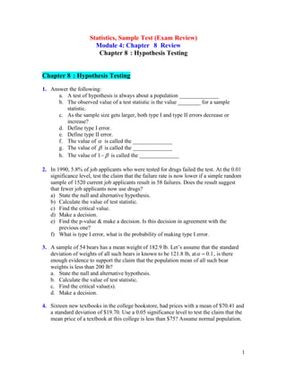 1
Statistics, Sample Test (Exam Review)
Module 4: Chapter 8 Review
Chapter 8 : Hypothesis Testing
Chapter 8 : Hypothesis Testing
1. Answer the following:
a. A test of hypothesis is always about a population ______________
b. The observed value of a test statistic is the value ________ for a sample
statistic.
c. As the sample size gets larger, both type I and type II errors decrease or
increase?
d. Define type I error.
e. Define type II error.
f. The value of  is called the ______________
g. The value of  is called the ______________
h. The value of 1 
− is called the ______________
2. In 1990, 5.8% of job applicants who were tested for drugs failed the test. At the 0.01
significance level, test the claim that the failure rate is now lower if a simple random
sample of 1520 current job applicants result in 58 failures. Does the result suggest
that fewer job applicants now use drugs?
a) State the null and alternative hypothesis.
b) Calculate the value of test statistic.
c) Find the critical value.
d) Make a decision.
e) Find the p-value & make a decision. Is this decision in agreement with the
previous one?
f) What is type I error, what is the probability of making type I error.
3. A sample of 54 bears has a mean weight of 182.9 lb. Let’s assume that the standard
deviation of weights of all such bears is known to be 121.8 lb, at 0.1
 = , is there
enough evidence to support the claim that the population mean of all such bear
weights is less than 200 lb?
a. State the null and alternative hypothesis.
b. Calculate the value of test statistic.
c. Find the critical value(s).
d. Make a decision.
4. Sixteen new textbooks in the college bookstore, had prices with a mean of $70.41 and
a standard deviation of $19.70. Use a 0.05 significance level to test the claim that the
mean price of a textbook at this college is less than $75? Assume normal population.
 