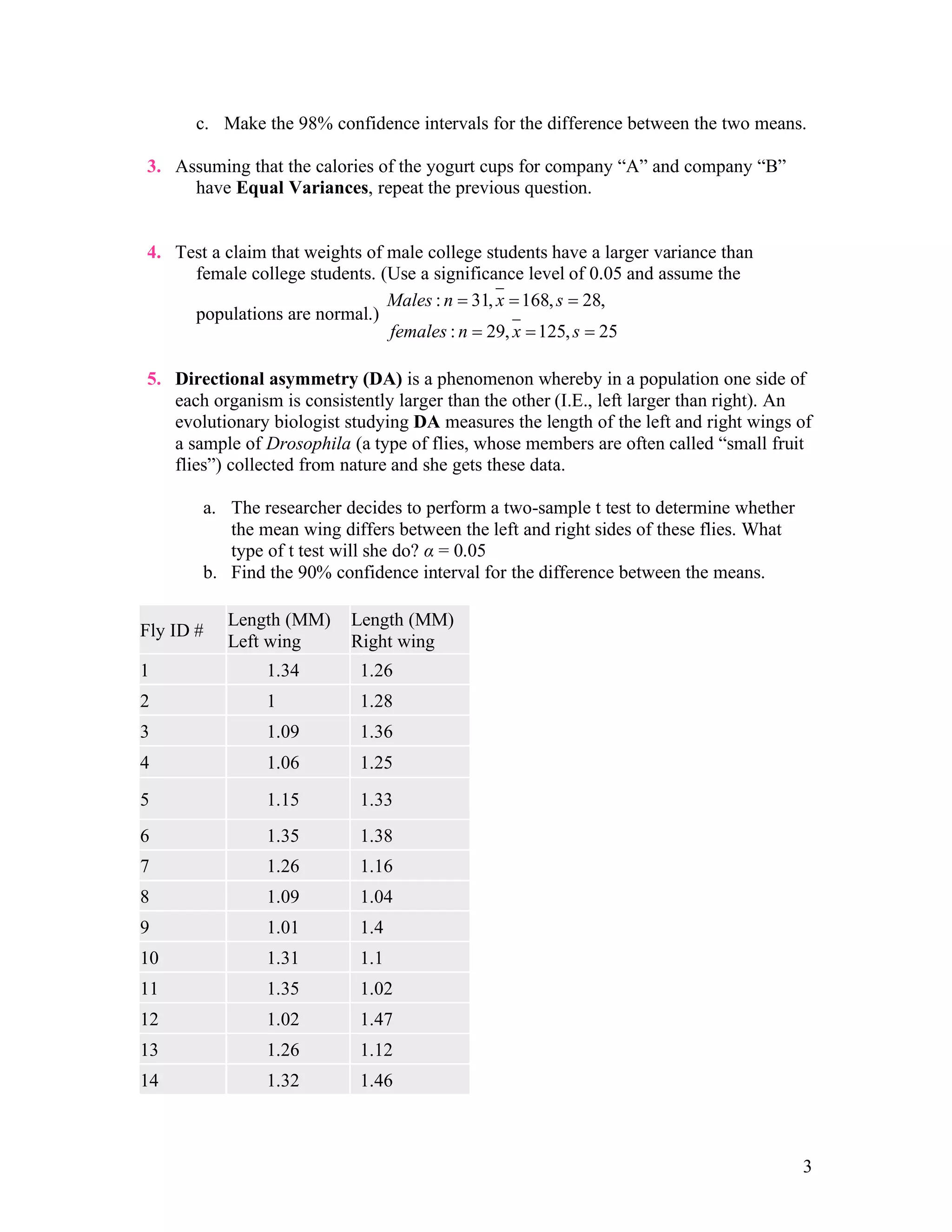 3
c. Make the 98% confidence intervals for the difference between the two means.
3. Assuming that the calories of the yogurt cups for company “A” and company “B”
have Equal Variances, repeat the previous question.
4. Test a claim that weights of male college students have a larger variance than
female college students. (Use a significance level of 0.05 and assume the
populations are normal.)
: 31, 168, 28,
: 29, 125, 25
Males n x s
females n x s
= = =
= = =
5. Directional asymmetry (DA) is a phenomenon whereby in a population one side of
each organism is consistently larger than the other (I.E., left larger than right). An
evolutionary biologist studying DA measures the length of the left and right wings of
a sample of Drosophila (a type of flies, whose members are often called “small fruit
flies”) collected from nature and she gets these data.
a. The researcher decides to perform a two-sample t test to determine whether
the mean wing differs between the left and right sides of these flies. What
type of t test will she do? α = 0.05
b. Find the 90% confidence interval for the difference between the means.
Fly ID #
Length (MM)
Left wing
Length (MM)
Right wing
1 1.34 1.26
2 1 1.28
3 1.09 1.36
4 1.06 1.25
5 1.15 1.33
6 1.35 1.38
7 1.26 1.16
8 1.09 1.04
9 1.01 1.4
10 1.31 1.1
11 1.35 1.02
12 1.02 1.47
13 1.26 1.12
14 1.32 1.46
 