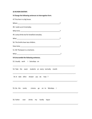 32-46 NON EXISTENT.

VI Change the following sentences to interrogative form.

47.Tina lives in a big house.

Where ___________________________________________________?

48. I wake up at 6 everyday.

What time ________________________________________________?

49. Juney drinks tea for breakfast everyday.

What ____________________________________________________?

50. The Smiths have two children.

How many ________________________________________________?

51. Mr Thompson is a mechanic.

What _____________________________________________________?

VII Unscramble the following sentences.

52. Usually work        I Saturdays on

___________________________________________________________________________.

53. Take the     exam      students an every normally         month

____________________________________________________________________________.

 54. A take often        shower     you do       how ?

______________________________________________________________________________.



55. Go the     rarely       cinema     go      on to   Mondays   I

_______________________________________________________________________________.



56. Father     ever      drinks   my        hardly   liquor

_______________________________________________________________________________.
 