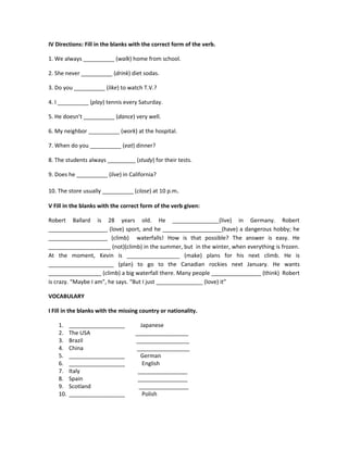 IV Directions: Fill in the blanks with the correct form of the verb.

1. We always __________ (walk) home from school.

2. She never __________ (drink) diet sodas.

3. Do you __________ (like) to watch T.V.?

4. I __________ (play) tennis every Saturday.

5. He doesn’t __________ (dance) very well.

6. My neighbor __________ (work) at the hospital.

7. When do you __________ (eat) dinner?

8. The students always _________ (study) for their tests.

9. Does he __________ (live) in California?

10. The store usually __________ (close) at 10 p.m.

V Fill in the blanks with the correct form of the verb given:

Robert Ballard is 28 years old. He _______________(live) in Germany. Robert
___________________ (love) sport, and he ___________________(have) a dangerous hobby; he
___________________ (climb) waterfalls! How is that possible? The answer is easy. He
____________________ (not)(climb) in the summer, but in the winter, when everything is frozen.
At the moment, Kevin is _________________ (make) plans for his next climb. He is
_____________________ (plan) to go to the Canadian rockies next January. He wants
_________________ (climb) a big waterfall there. Many people ________________ (think) Robert
is crazy. “Maybe I am”, he says. “But I just _______________ (love) it”

VOCABULARY

I Fill in the blanks with the missing country or nationality.

    1.    __________________         Japanese
    2.    The USA                  _________________
    3.    Brazil                   _________________
    4.    China                    _________________
    5.    __________________         German
    6.    __________________          English
    7.    Italy                     ________________
    8.    Spain                     ________________
    9.    Scotland                  ________________
    10.   __________________          Polish
 