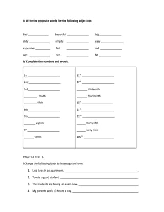 III Write the opposite words for the following adjectives:



Bad ______________         beautiful _______________         big _______________

dirty ______________       empty     _______________         easy _______________

expensive __________        fast    _______________          old _______________

wet ______________         rich     _______________          fat _______________

IV Complete the numbers and words.



1st ______________________                   11th ______________________

2nd______________________                    12th ______________________

3rd______________________                    _______ thirteenth

_________ fouth                              _______ fourteenth

_________ fifth                              15th _____________________

6th______________________                    21st ______________________

7th______________________                    22nd ______________________

________ eighth                              ______ thirty fifth

9th ______________________                   ______ forty third

_______ tenth                                100th _____________________




PRACTICE TEST 2.

I Change the following ideas to interrogative form.

    1. Lina lives in an apartment. __________________________________________________.

    2. Tom is a good student. _____________________________________________________.

    3. The students are taking an exam now. _________________________________________.

    4. My parents work 10 hours a day. _____________________________________________.
 
