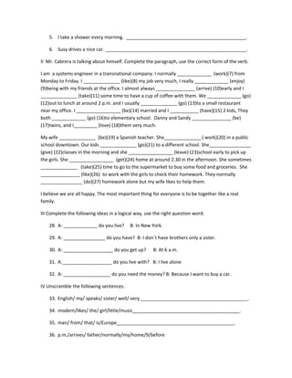 5. I take a shower every morning. ______________________________________________.

    6. Susy drives a nice car. ______________________________________________________.

II Mr. Cabrera is talking about himself. Complete the paragraph, use the correct form of the verb.

I am a systems engineer in a transnational company. I normally _____________ (work)(7) from
Monday to Friday. I ______________ (like)(8) my job very much, I really _____________ (enjoy)
(9)being with my friends at the office. I almost always _______________ (arrive) (10)early and I
______________ (take)(11) some time to have a cup of coffee with them. We _____________ (go)
(12)out to lunch at around 2 p.m. and I usually ______________ (go) (13)to a small restaurant
near my office. I _________________ (be)(14) married and I ___________ (have)(15) 2 kids, They
both _____________ (go) (16)to elementary school. Danny and Sandy _______________ (be)
(17)twins, and I_________ (love) (18)them very much.

My wife ______________ (be)(19) a Spanish teacher. She______________ ( work)(20) in a public
school downtown. Our kids ______________ (go)(21) to a different school. She________________
(give) (22)classes in the morning and she _________________ (leave) (23)school early to pick up
the girls. She _________________ (get)(24) home at around 2.30 in the afternoon. She sometimes
______________ (take)(25) time to go to the supermarket to buy some food and groceries. She
_______________ (like)(26) to work with the girls to check their homework. They normally
________________ (do)(27) homework alone but my wife likes to help them.

I believe we are all happy. The most important thing for everyone is to be together like a real
family.

III Complete the following ideas in a logical way, use the right question word.

    28. A: _____________ do you live?      B: In New York.

    29. A: ________________ do you have? B: I don´t have brothers only a sister.

    30. A: ___________________ do you get up?         B: At 6 a.m.

    31. A:___________________ do you live with? B: I live alone

    32. A: __________________ do you need the money? B: Because I want to buy a car.

IV Unscramble the following sentences.

    33. English/ my/ speaks/ sister/ well/ very._________________________________________.

    34. modern/likes/ the/ girl/little/music_________________________________________.

    35. man/ from/ that/ is/Europe_____________________________________________.

    36. p.m./arrives/ father/normally/my/home/9/before
 