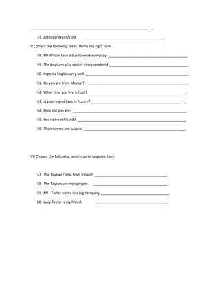 ______________________________________________________________.

    37. a/today/day/is/cold         _________________________________________.

V Correct the following ideas. Write the right form.

    48. Mr Wilson take a bus to work everyday. ________________________________________.

    49. The boys are play soccer every weekend ________________________________________.

    50. I speaks English very well. ____________________________________________________.

    51. Do you are from Mexico? ____________________________________________________.

    52. What time you live school? __________________________________________________.

    53. Is your friend lives in France? ________________________________________________.

    54. How old you are? __________________________________________________________.

    55. Her name is Ricardo. _______________________________________________________.

    56. Their names are Susana. ____________________________________________________.




VII Change the following sentences to negative form.



    57. The Taylors come from Ireland. _____________________________________.

    58. The Taylors are nice people.     _____________________________________.

    59. Mr. Taylor works in a big company ___________________________________.

    60. Lucy Taylor is my friend.         _____________________________________.
 