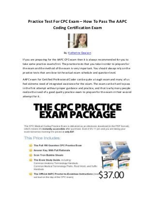 Practice Test For CPC Exam – How To Pass The AAPC
                  Coding Certification Exam




                                 By: Katherine Dawson

If you are preparing for the AAPC CPC exam then it is always recommended for you to
take some practice exams first. The practice tests that you take in order to prepare for
the exam and the method of the exam is very important. You should always rely on the
practice tests that are close to the actual exam schedule and question level.

AAPC exam for Certified Professional Coder can be quite a tough exam and many of us
feel extreme need of integrated assistance for the exam. The exam can be hard to pass
in the first attempt without proper guidance and practice, and that is why many people
realize the need of a good quality practice exam to prepare for the exam in their second
attempt for it.
 